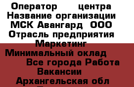 Оператор Call-центра › Название организации ­ МСК Авангард, ООО › Отрасль предприятия ­ Маркетинг › Минимальный оклад ­ 30 000 - Все города Работа » Вакансии   . Архангельская обл.,Пинежский 